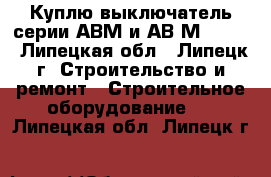 Куплю выключатель серии АВМ и АВ2М-55-41 - Липецкая обл., Липецк г. Строительство и ремонт » Строительное оборудование   . Липецкая обл.,Липецк г.